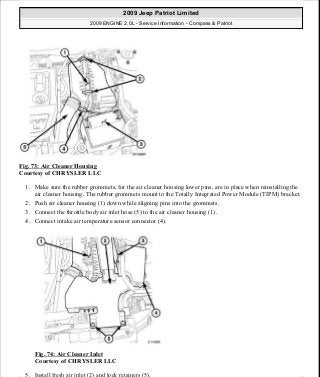 Fig. 73: Air Cleaner Housing
Courtesy of CHRYSLER LLC
1. Make sure the rubber grommets, for the air cleaner housing lower pins, are in place when reinstalling the
air cleaner housing. The rubber grommets mount to the Totally Integrated Power Module (TIPM) bracket.
2. Push air cleaner housing (1) down while aligning pins into the grommets.
3. Connect the throttle body air inlet hose (5) to the air cleaner housing (1).
4. Connect intake air temperature sensor connector (4).
Fig. 74: Air Cleaner Inlet
Courtesy of CHRYSLER LLC
5. Install fresh air inlet (2) and lock retainers (5).
2009 Jeep Patriot Limited
2009 ENGINE 2.0L - Service Information - Compass & Patriot
a
Saturday, September 08, 2012 1:30:14 PM Page 56 © 2006 Mitchell Repair Information Company, LLC.
 