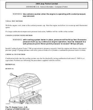 VISUAL TEST METHOD
With the engine cool, remove the coolant pressure cap. Start the engine and allow it to warm up until thermostat
opens.
If a large combustion/compression pressure leak exists, bubbles will be visible in the coolant.
COOLING SYSTEM TESTER METHOD
Install Cooling System Tester 7700 or equivalent to pressure cap neck. Start the engine and observe the tester's
pressure gauge. If gauge pulsates with every power stroke of a cylinder a combustion pressure leak is evident.
CHEMICAL TEST METHOD
Combustion leaks into the cooling system can also be checked by using combustion leak tester C-3685-A or
equivalent. Perform test following the procedures supplied with the tool kit.
REMOVAL
REMOVAL
Fig. 75: Engine Cover - 2.4L
Courtesy of CHRYSLER LLC
WARNING: Use extreme caution when the engine is operating with coolant pressure
cap removed.
WARNING: with cooling system tester in place, pressure will build up fast. Excessive
pressure built up, by continuous engine operation, must be released to a
safe pressure point. Never permit pressure to exceed 138 kpa (20 psi).
2009 Jeep Patriot Limited
2009 ENGINE 2.0L - Service Information - Compass & Patriot
a
Saturday, September 08, 2012 1:30:14 PM Page 58 © 2006 Mitchell Repair Information Company, LLC.
 