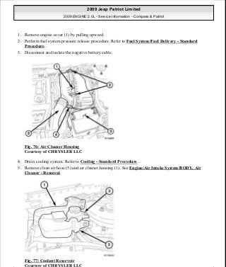 1. Remove engine cover (1) by pulling upward.
2. Perform fuel system pressure release procedure. Refer to Fuel System/Fuel Delivery - Standard
Procedure .
3. Disconnect and isolate the negative battery cable.
Fig. 76: Air Cleaner Housing
Courtesy of CHRYSLER LLC
4. Drain cooling system. Refer to Cooling - Standard Procedure .
5. Remove clean air hose (5) and air cleaner housing (1). See Engine/Air Intake System/BODY, Air
Cleaner - Removal.
Fig. 77: Coolant Reservoir
Courtesy of CHRYSLER LLC
2009 Jeep Patriot Limited
2009 ENGINE 2.0L - Service Information - Compass & Patriot
a
Saturday, September 08, 2012 1:30:14 PM Page 59 © 2006 Mitchell Repair Information Company, LLC.
 