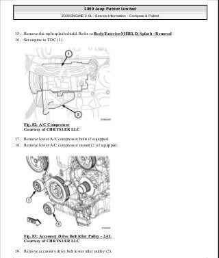 15. Remove the right splash shield. Refer to Body/Exterior/SHIELD, Splash - Removal .
16. Set engine to TDC (1).
Fig. 82: A/C Compressor
Courtesy of CHRYSLER LLC
17. Remove lower A/C compressor bolts if equipped.
18. Remove lower A/C compressor mount (2) if equipped.
Fig. 83: Accessory Drive Belt Idler Pulley - 2.4L
Courtesy of CHRYSLER LLC
19. Remove accessory drive belt lower idler pulley (2).
2009 Jeep Patriot Limited
2009 ENGINE 2.0L - Service Information - Compass & Patriot
a
Saturday, September 08, 2012 1:30:14 PM Page 62 © 2006 Mitchell Repair Information Company, LLC.
 