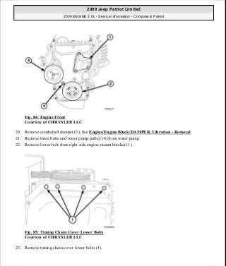 Fig. 84: Engine Front
Courtesy of CHRYSLER LLC
20. Remove crankshaft damper (2). See Engine/Engine Block/DAMPER, Vibration - Removal.
21. Remove three bolts and water pump pulley (4) from water pump.
22. Remove lower bolt from right side engine mount bracket (1).
Fig. 85: Timing Chain Cover Lower Bolts
Courtesy of CHRYSLER LLC
23. Remove timing chain cover lower bolts (1).
2009 Jeep Patriot Limited
2009 ENGINE 2.0L - Service Information - Compass & Patriot
a
Saturday, September 08, 2012 1:30:14 PM Page 63 © 2006 Mitchell Repair Information Company, LLC.
 