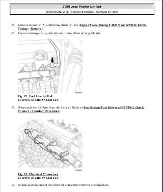 35. Remove tensioner (5) and timing chain (2). See Engine/Valve Timing/CHAIN and SPROCKETS,
Timing - Removal
36. Remove timing chain guide (4) and timing chain pivot guide (6).
Fig. 92: Fuel Line At Rail
Courtesy of CHRYSLER LLC
37. Disconnect the fuel line from the fuel rail. Refer to Fuel System/Fuel Delivery/FITTING, Quick
Connect - Standard Procedure .
Fig. 93: Electrical Connectors
Courtesy of CHRYSLER LLC
38. Unlock and disconnect the electrical connectors from the fuel injectors.
2009 Jeep Patriot Limited
2009 ENGINE 2.0L - Service Information - Compass & Patriot
a
Saturday, September 08, 2012 1:30:14 PM Page 67 © 2006 Mitchell Repair Information Company, LLC.
 