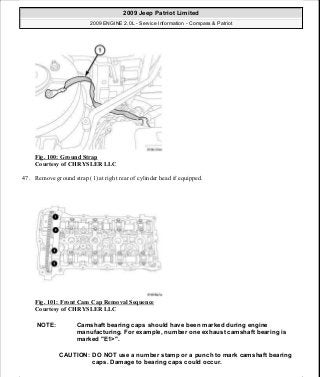 Fig. 100: Ground Strap
Courtesy of CHRYSLER LLC
47. Remove ground strap (1) at right rear of cylinder head if equipped.
Fig. 101: Front Cam Cap Removal Sequence
Courtesy of CHRYSLER LLC
NOTE: Camshaft bearing caps should have been marked during engine
manufacturing. For example, number one exhaust camshaft bearing is
marked "E1>".
CAUTION: DO NOT use a number stamp or a punch to mark camshaft bearing
caps. Damage to bearing caps could occur.
2009 Jeep Patriot Limited
2009 ENGINE 2.0L - Service Information - Compass & Patriot
a
Saturday, September 08, 2012 1:30:14 PM Page 71 © 2006 Mitchell Repair Information Company, LLC.
 