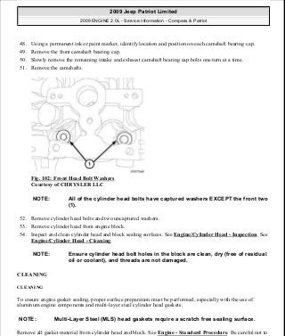 48. Using a permanent ink or paint marker, identify location and position on each camshaft bearing cap.
49. Remove the front camshaft bearing cap.
50. Slowly remove the remaining intake and exhaust camshaft bearing cap bolts one turn at a time.
51. Remove the camshafts.
Fig. 102: Front Head Bolt Washers
Courtesy of CHRYSLER LLC
52. Remove cylinder head bolts and two uncaptured washers.
53. Remove cylinder head from engine block.
54. Inspect and clean cylinder head and block sealing surfaces. See Engine/Cylinder Head - Inspection. See
Engine/Cylinder Head - Cleaning.
CLEANING
CLEANING
To ensure engine gasket sealing, proper surface preparation must be performed, especially with the use of
aluminum engine components and multi-layer steel cylinder head gaskets.
Remove all gasket material from cylinder head and block. See Engine - Standard Procedure. Be careful not to
NOTE: All of the cylinder head bolts have captured washers EXCEPT the front two
(1).
NOTE: Ensure cylinder head bolt holes in the block are clean, dry (free of residual
oil or coolant), and threads are not damaged.
NOTE: Multi-Layer Steel (MLS) head gaskets require a scratch free sealing surface.
2009 Jeep Patriot Limited
2009 ENGINE 2.0L - Service Information - Compass & Patriot
a
Saturday, September 08, 2012 1:30:14 PM Page 72 © 2006 Mitchell Repair Information Company, LLC.
 