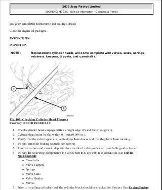 gouge or scratch the aluminum head sealing surface.
Clean all engine oil passages.
INSPECTION
INSPECTION
Fig. 103: Checking Cylinder Head Flatness
Courtesy of CHRYSLER LLC
1. Check cylinder head warpage with a straight edge (2) and feeler gauge (1).
2. Cylinder head must be flat within 0.1 mm (0.004 in.).
3. Verify that the valve tappets move freely in theirs bores and that they have been rotating.
4. Inspect camshaft bearing journals for scoring.
5. Remove carbon and varnish deposits from inside of valve guides with a reliable guide cleaner.
6. Inspect the following components and verify that they are within specification. See Engine -
Specifications:
Camshafts
Valve Tappets
Springs
Valve Seats
Valve Guides
Valves
7. Prior to installing cylinder head, the cylinder block should be checked for flatness. See Engine/Engine
NOTE: Replacement cylinder heads will come complete with valves, seals, springs,
retainers, keepers, tappets, and camshafts.
2009 Jeep Patriot Limited
2009 ENGINE 2.0L - Service Information - Compass & Patriot
a
Saturday, September 08, 2012 1:30:14 PM Page 73 © 2006 Mitchell Repair Information Company, LLC.
 
