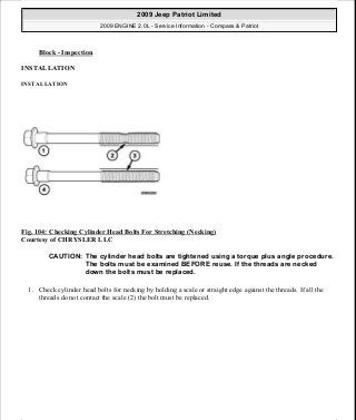 Block - Inspection.
INSTALLATION
INSTALLATION
Fig. 104: Checking Cylinder Head Bolts For Stretching (Necking)
Courtesy of CHRYSLER LLC
1. Check cylinder head bolts for necking by holding a scale or straight edge against the threads. If all the
threads do not contact the scale (2) the bolt must be replaced.
CAUTION: The cylinder head bolts are tightened using a torque plus angle procedure.
The bolts must be examined BEFORE reuse. If the threads are necked
down the bolts must be replaced.
2009 Jeep Patriot Limited
2009 ENGINE 2.0L - Service Information - Compass & Patriot
a
Saturday, September 08, 2012 1:30:14 PM Page 74 © 2006 Mitchell Repair Information Company, LLC.
 