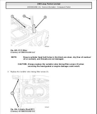 Fig. 105: VVT Filter
Courtesy of CHRYSLER LLC
2. Replace the variable valve timing filter screen (3).
Fig. 106: Cylinder Head RTV
Courtesy of CHRYSLER LLC
NOTE: Ensure cylinder head bolt holes in the block are clean, dry (free of residual
oil or coolant), and threads are not damaged.
CAUTION: Always replace the variable valve timing filter screen (3) when
servicing the head gasket or engine damage could result.
2009 Jeep Patriot Limited
2009 ENGINE 2.0L - Service Information - Compass & Patriot
a
Saturday, September 08, 2012 1:30:14 PM Page 75 © 2006 Mitchell Repair Information Company, LLC.
 