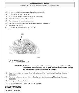 33. Install serpentine belt tensioner and install serpentine belt.
34. Install coolant recovery bottle (4).
35. Install coolant module, connect cooling fan connectors.
36. Connect upper and lower radiator hoses.
37. Connect charge air hoses to inter cooler.
38. Connect A/C lines to condenser and connect electrical connectors.
39. Fill engine with coolant.
40. Install new oil filter and fill engine with oil.
Fig. 38: Engine Cover
Courtesy of CHRYSLER LLC
41. Evacuate the refrigerant system. Refer to Heating and Air Conditioning/Plumbing - Standard
Procedure .
42. Charge the refrigerant system. Refer to Heating and Air Conditioning/Plumbing - Standard
Procedure .
43. Start engine and check for leaks.
44. Install engine cover (1). Refer to ENGINE COVER.
SPECIFICATIONS
2.0L DIESEL ENGINE
CAUTION: Do NOT run the engine with a vacuum pump in operation or with a
vacuum present within the A/C system. Failure to follow this caution
will result in serious A/C compressor damage.
2009 Jeep Patriot Limited
2009 ENGINE 2.0L Diesel - Service Information - Compass & Patriot
a
Saturday, September 08, 2012 12:56:40 PM Page 25 © 2006 Mitchell Repair Information Company, LLC.
 