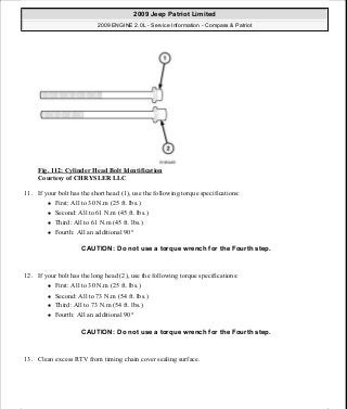 Fig. 112: Cylinder Head Bolt Identification
Courtesy of CHRYSLER LLC
11. If your bolt has the short head (1), use the following torque specifications:
First: All to 30 N.m (25 ft. lbs.)
Second: All to 61 N.m (45 ft. lbs.)
Third: All to 61 N.m (45 ft. lbs.)
Fourth: All an additional 90°
12. If your bolt has the long head (2), use the following torque specifications:
First: All to 30 N.m (25 ft. lbs.)
Second: All to 73 N.m (54 ft. lbs.)
Third: All to 73 N.m (54 ft. lbs.)
Fourth: All an additional 90°
13. Clean excess RTV from timing chain cover sealing surface.
CAUTION: Do not use a torque wrench for the Fourth step.
CAUTION: Do not use a torque wrench for the Fourth step.
2009 Jeep Patriot Limited
2009 ENGINE 2.0L - Service Information - Compass & Patriot
a
Saturday, September 08, 2012 1:30:14 PM Page 79 © 2006 Mitchell Repair Information Company, LLC.
 