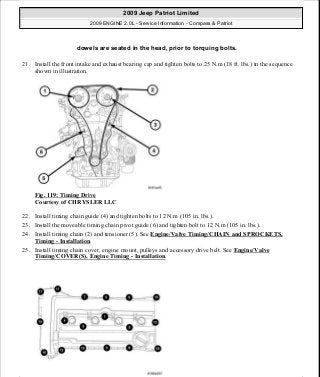 21. Install the front intake and exhaust bearing cap and tighten bolts to 25 N.m (18 ft. lbs.) in the sequence
shown in illustration.
Fig. 119: Timing Drive
Courtesy of CHRYSLER LLC
22. Install timing chain guide (4) and tighten bolts to 12 N.m (105 in. lbs.).
23. Install the moveable timing chain pivot guide (6) and tighten bolt to 12 N.m (105 in. lbs.).
24. Install timing chain (2) and tensioner (5). See Engine/Valve Timing/CHAIN and SPROCKETS,
Timing - Installation.
25. Install timing chain cover, engine mount, pulleys and accessory drive belt. See Engine/Valve
Timing/COVER(S), Engine Timing - Installation.
dowels are seated in the head, prior to torquing bolts.
2009 Jeep Patriot Limited
2009 ENGINE 2.0L - Service Information - Compass & Patriot
a
Saturday, September 08, 2012 1:30:14 PM Page 83 © 2006 Mitchell Repair Information Company, LLC.
 