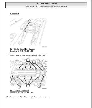 Installation.
Fig. 123: Radiator Hose Support
Courtesy of CHRYSLER LLC
30. Install upper radiator hose retaining bracket bolt (1).
Fig. 124: Coil Connector
Courtesy of CHRYSLER LLC
31. Connect coil (1) and injector (4) electrical connectors.
2009 Jeep Patriot Limited
2009 ENGINE 2.0L - Service Information - Compass & Patriot
a
Saturday, September 08, 2012 1:30:14 PM Page 85 © 2006 Mitchell Repair Information Company, LLC.
 
