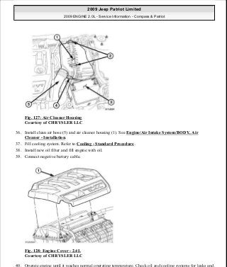 Fig. 127: Air Cleaner Housing
Courtesy of CHRYSLER LLC
36. Install clean air hose (5) and air cleaner housing (1). See Engine/Air Intake System/BODY, Air
Cleaner - Installation.
37. Fill cooling system. Refer to Cooling - Standard Procedure .
38. Install new oil filter and fill engine with oil.
39. Connect negative battery cable.
Fig. 128: Engine Cover - 2.4L
Courtesy of CHRYSLER LLC
40. Operate engine until it reaches normal operating temperature. Check oil and cooling systems for leaks and
2009 Jeep Patriot Limited
2009 ENGINE 2.0L - Service Information - Compass & Patriot
a
Saturday, September 08, 2012 1:30:15 PM Page 87 © 2006 Mitchell Repair Information Company, LLC.
 