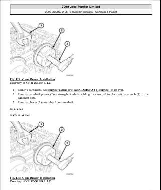 Fig. 129: Cam Phaser Installation
Courtesy of CHRYSLER LLC
1. Remove camshafts. See Engine/Cylinder Head/CAMSHAFT, Engine - Removal.
2. Remove camshaft phaser (2) retaining bolt while holding the camshaft in place with a wrench (1) on the
camshaft flats.
3. Remove phaser (2) assembly from camshaft.
Installation
INSTALLATION
Fig. 130: Cam Phaser Installation
Courtesy of CHRYSLER LLC
2009 Jeep Patriot Limited
2009 ENGINE 2.0L - Service Information - Compass & Patriot
a
Saturday, September 08, 2012 1:30:15 PM Page 89 © 2006 Mitchell Repair Information Company, LLC.
 