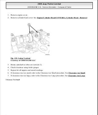 1. Remove engine cover.
2. Remove cylinder head cover. See Engine/Cylinder Head/COVER(S), Cylinder Head - Removal.
Fig. 132: Lobes Vertical
Courtesy of CHRYSLER LLC
3. Rotate camshaft so lobes are vertical (1).
4. Check clearance using feeler gauges.
5. Repeat for all tappets and record readings.
6. If clearance was too small, refer to the Clearance too Small procedure. See Clearance too Small.
7. If clearance was too large, refer to the Clearance too Large procedure. See Clearance too Large.
Clearance Too Small
2009 Jeep Patriot Limited
2009 ENGINE 2.0L - Service Information - Compass & Patriot
a
Saturday, September 08, 2012 1:30:15 PM Page 91 © 2006 Mitchell Repair Information Company, LLC.
 