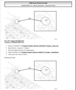 Fig. 133: Tappet Identification
Courtesy of CHRYSLER LLC
1. Remove camshafts. See Engine/Cylinder Head/CAMSHAFT, Engine - Removal.
2. Specification - clearance = change.
3. Decrease tappet thickness by change figure.
4. Install camshafts. See Engine/Cylinder Head/CAMSHAFT, Engine - Installation.
5. Verify that valve lash is correct.
Clearance too Large
2009 Jeep Patriot Limited
2009 ENGINE 2.0L - Service Information - Compass & Patriot
a
Saturday, September 08, 2012 1:30:15 PM Page 92 © 2006 Mitchell Repair Information Company, LLC.
 