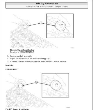 Fig. 136: Tappet Identification
Courtesy of CHRYSLER LLC
3. Remove camshaft tappets (1).
4. Repeat removal procedure for each camshaft tappet (1).
5. If reusing, mark each camshaft tappet for reassembly in it's original position.
Installation
INSTALLATION
Fig. 137: Tappet Identification
2009 Jeep Patriot Limited
2009 ENGINE 2.0L - Service Information - Compass & Patriot
a
Saturday, September 08, 2012 1:30:15 PM Page 94 © 2006 Mitchell Repair Information Company, LLC.
 
