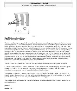 Fig. 139: Uneven Wear Patterns
Courtesy of CHRYSLER LLC
The front cam bearing cap spans both camshafts, and includes dowels for precise alignment. The front exhaust
camshaft journal has a select fit bearing insert. This bearing is required to seal the oil passage to the camshaft
phaser, because a portion of the lower bearing saddle is machined away for head bolt access. The select fit is
required to minimize bearing clearance and oil leakage. An exhaust bearing grade (1, 2 or 3) is stamped into the
front bearing cap adjacent to the exhaust cam journal. The bearings are also marked with the corresponding
grade markings. If the bearing is replaced, the same grade must be used. Due to the unique purpose of this
bearing, it may appear to have uneven wear patterns (1). Maximum wear of 0.05 mm (.002 in.) is acceptable.
Unless the wear is excessive it is no cause for concern and the bearing should not be replaced. Cam bearing
inspection should not be the sole reason for removal of the exhaust camshaft. The upper cam bearing may be
replaced if the front bearing cap is removed. The lower cam bearing should be replaced if the camshaft is
removed due to a failure of a component within the cylinder head.
The front intake cam journal has a full lower bearing saddle, and therefore, no bearing insert is required.
All small bearing caps have a formed-in arrow to assist in assembly. All small bearing cap arrows must point
towards the center of the cylinder head. The small bearing caps are marked for position during the
manufacturing process, and must be reinstalled in their original position.
The #1 small cap includes a passage to direct oil from the cylinder head oil gallery to the #1 small bearing
journal, and into the camshaft as well. The hollow camshaft then distributes oil to the remainder of the small
journals. Oil flowing out of each cam journal lubricates the valve tappets.
The #3 small cap is machined at the front and rear face to control camshaft end-play. This cap has dowels for
precise alignment.
Operation
OPERATION
2009 Jeep Patriot Limited
2009 ENGINE 2.0L - Service Information - Compass & Patriot
a
Saturday, September 08, 2012 1:30:15 PM Page 96 © 2006 Mitchell Repair Information Company, LLC.
 