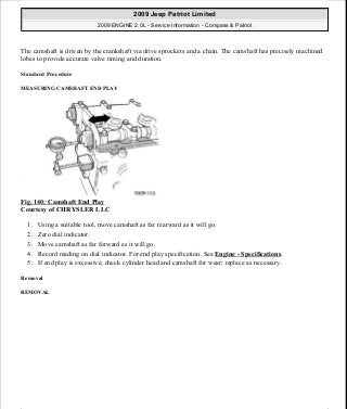 The camshaft is driven by the crankshaft via drive sprockets and a chain. The camshaft has precisely machined
lobes to provide accurate valve timing and duration.
Standard Procedure
MEASURING CAMSHAFT END PLAY
Fig. 140: Camshaft End Play
Courtesy of CHRYSLER LLC
1. Using a suitable tool, move camshaft as far rearward as it will go.
2. Zero dial indicator.
3. Move camshaft as far forward as it will go.
4. Record reading on dial indicator. For end play specification. See Engine - Specifications.
5. If end play is excessive, check cylinder head and camshaft for wear; replace as necessary.
Removal
REMOVAL
2009 Jeep Patriot Limited
2009 ENGINE 2.0L - Service Information - Compass & Patriot
a
Saturday, September 08, 2012 1:30:15 PM Page 97 © 2006 Mitchell Repair Information Company, LLC.
 