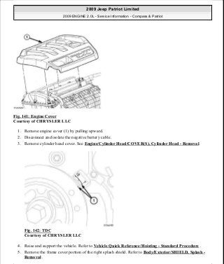 Fig. 141: Engine Cover
Courtesy of CHRYSLER LLC
1. Remove engine cover (1) by pulling upward.
2. Disconnect and isolate the negative battery cable.
3. Remove cylinder head cover. See Engine/Cylinder Head/COVER(S), Cylinder Head - Removal.
Fig. 142: TDC
Courtesy of CHRYSLER LLC
4. Raise and support the vehicle. Refer to Vehicle Quick Reference/Hoisting - Standard Procedure .
5. Remove the frame cover portion of the right splash shield. Refer to Body/Exterior/SHIELD, Splash -
Removal .
2009 Jeep Patriot Limited
2009 ENGINE 2.0L - Service Information - Compass & Patriot
a
Saturday, September 08, 2012 1:30:15 PM Page 98 © 2006 Mitchell Repair Information Company, LLC.
 