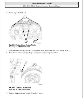 6. Rotate engine to TDC (1).
Fig. 143: Timing Chain Timing Marks
Courtesy of CHRYSLER LLC
7. Make sure camshaft timing marks (3) are in line with the cylinder head cover sealing surface.
8. Mark the chain link corresponding to timing marks (1) with a paint marker.
Fig. 144: Tensioner Access Plug
Courtesy of CHRYSLER LLC
9. Remove timing tensioner plug (1) from front cover.
2009 Jeep Patriot Limited
2009 ENGINE 2.0L - Service Information - Compass & Patriot
a
Saturday, September 08, 2012 1:30:15 PM Page 99 © 2006 Mitchell Repair Information Company, LLC.
 