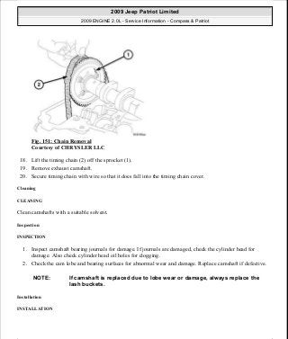 Fig. 151: Chain Removal
Courtesy of CHRYSLER LLC
18. Lift the timing chain (2) off the sprocket (1).
19. Remove exhaust camshaft.
20. Secure timing chain with wire so that it does fall into the timing chain cover.
Cleaning
CLEANING
Clean camshafts with a suitable solvent.
Inspection
INSPECTION
1. Inspect camshaft bearing journals for damage. If journals are damaged, check the cylinder head for
damage. Also check cylinder head oil holes for clogging.
2. Check the cam lobe and bearing surfaces for abnormal wear and damage. Replace camshaft if defective.
Installation
INSTALLATION
NOTE: If camshaft is replaced due to lobe wear or damage, always replace the
lash buckets.
2009 Jeep Patriot Limited
2009 ENGINE 2.0L - Service Information - Compass & Patriot
a
Saturday, September 08, 2012 1:30:15 PM Page 103 © 2006 Mitchell Repair Information Company, LLC.
 
