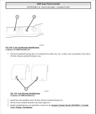 Fig. 152: Cam Cap Bearing Identification
Courtesy of CHRYSLER LLC
1. The front camshaft bearing cap (1) is numbered (2) either one, two, or three, this corresponds to the select
fit front exhaust camshaft bearing to use.
Fig. 153: Cam Bearing Identification
Courtesy of CHRYSLER LLC
2. Install the corresponding select fit front exhaust camshaft bearing (1).
3. Oil all of the camshaft journals with clean engine oil.
4. Install camshaft phasers on camshafts if removed. See Engine/Cylinder Head/ASSEMBLY, Variable
Valve Timing - Installation.
2009 Jeep Patriot Limited
2009 ENGINE 2.0L - Service Information - Compass & Patriot
a
Saturday, September 08, 2012 1:30:15 PM Page 104 © 2006 Mitchell Repair Information Company, LLC.
 