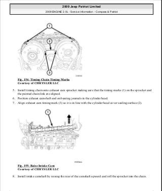 Fig. 154: Timing Chain Timing Marks
Courtesy of CHRYSLER LLC
5. Install timing chain onto exhaust cam sprocket making sure that the timing marks (1) on the sprocket and
the painted chain link are aligned.
6. Position exhaust camshaft and on bearing journals in the cylinder head.
7. Align exhaust cam timing mark (3) so it is in line with the cylinder head cover sealing surface (2).
Fig. 155: Raise Intake Cam
Courtesy of CHRYSLER LLC
8. Install intake camshaft by raising the rear of the camshaft upward and roll the sprocket into the chain.
2009 Jeep Patriot Limited
2009 ENGINE 2.0L - Service Information - Compass & Patriot
a
Saturday, September 08, 2012 1:30:15 PM Page 105 © 2006 Mitchell Repair Information Company, LLC.
 