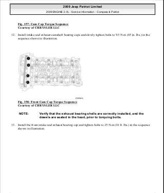 Fig. 157: Cam Cap Torque Sequence
Courtesy of CHRYSLER LLC
12. Install intake and exhaust camshaft bearing caps and slowly tighten bolts to 9.5 N.m (85 in. lbs.) in the
sequence shown in illustration.
Fig. 158: Front Cam Cap Torque Sequence
Courtesy of CHRYSLER LLC
13. Install the front intake and exhaust bearing cap and tighten bolts to 25 N.m (18 ft. lbs.) in the sequence
shown in illustration.
NOTE: Verify that the exhaust bearing shells are correctly installed, and the
dowels are seated in the head, prior to torquing bolts.
2009 Jeep Patriot Limited
2009 ENGINE 2.0L - Service Information - Compass & Patriot
a
Saturday, September 08, 2012 1:30:15 PM Page 107 © 2006 Mitchell Repair Information Company, LLC.
 