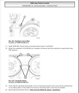 Fig. 161: Tensioner Access Plug
Courtesy of CHRYSLER LLC
17. Apply MOPAR® thread sealant to timing tensioner plug (1) and Install.
18. Rotate the crankshaft CLOCKWISE two complete revolutions until the crankshaft is repositioned at the
TDC position.
Fig. 162: Camshaft Timing
Courtesy of CHRYSLER LLC
19. Verify that the camshafts timing marks (3) are in the proper position and in line with the cylinder head
cover sealing surface. If the marks do not line up, the timing chain is not correctly installed.
20. Install right splash shield. Refer to Body/Exterior/SHIELD, Splash - Installation .
2009 Jeep Patriot Limited
2009 ENGINE 2.0L - Service Information - Compass & Patriot
a
Saturday, September 08, 2012 1:30:15 PM Page 109 © 2006 Mitchell Repair Information Company, LLC.
 