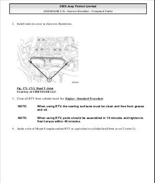 2. Install studs in cover as shown in illustration.
Fig. 171: CYL Head T-Joint
Courtesy of CHRYSLER LLC
3. Clean all RTV from cylinder head. See Engine - Standard Procedure.
4. Apply a dot of Mopar® engine sealant RTV or equivalent to cylinder head/front cover T-joint (1).
NOTE: When using RTV, the sealing surfaces must be clean and free from grease
and oil.
NOTE: When using RTV, parts should be assembled in 10 minutes and tighten to
final torque within 45 minutes.
2009 Jeep Patriot Limited
2009 ENGINE 2.0L - Service Information - Compass & Patriot
a
Saturday, September 08, 2012 1:30:15 PM Page 114 © 2006 Mitchell Repair Information Company, LLC.
 