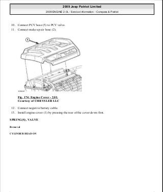 10. Connect PCV hose (5) to PCV valve.
11. Connect make up air hose (2).
Fig. 174: Engine Cover - 2.0L
Courtesy of CHRYSLER LLC
12. Connect negative battery cable.
13. Install engine cover (1) by pressing the rear of the cover down first.
SPRING(S), VALVE
Removal
CYLINDER HEAD ON
2009 Jeep Patriot Limited
2009 ENGINE 2.0L - Service Information - Compass & Patriot
a
Saturday, September 08, 2012 1:30:15 PM Page 116 © 2006 Mitchell Repair Information Company, LLC.
 