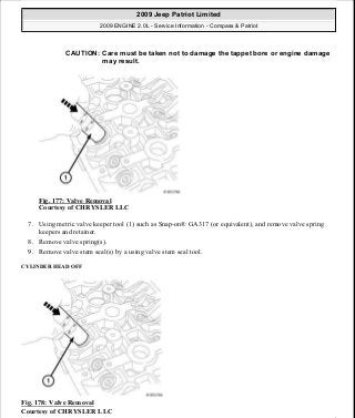 Fig. 177: Valve Removal
Courtesy of CHRYSLER LLC
7. Using metric valve keeper tool (1) such as Snap-on® GA317 (or equivalent), and remove valve spring
keepers and retainer.
8. Remove valve spring(s).
9. Remove valve stem seal(s) by a using valve stem seal tool.
CYLINDER HEAD OFF
Fig. 178: Valve Removal
Courtesy of CHRYSLER LLC
CAUTION: Care must be taken not to damage the tappet bore or engine damage
may result.
2009 Jeep Patriot Limited
2009 ENGINE 2.0L - Service Information - Compass & Patriot
a
Saturday, September 08, 2012 1:30:15 PM Page 118 © 2006 Mitchell Repair Information Company, LLC.
 