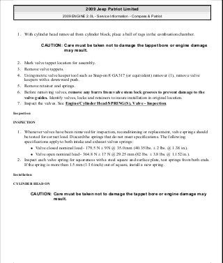 1. With cylinder head removed from cylinder block, place a ball of rags in the combustion chamber.
2. Mark valve tappet location for assembly.
3. Remove valve tappets.
4. Using metric valve keeper tool such as Snap-on® GA317 (or equivalent) remover (1), remove valve
keepers with a downward push.
5. Remove retainer and springs.
6. Before removing valves, remove any burrs from valve stem lock grooves to prevent damage to the
valve guides. Identify valves, locks and retainers to insure installation in original location.
7. Inspect the valves. See Engine/Cylinder Head/SPRING(S), Valve - Inspection.
Inspection
INSPECTION
1. Whenever valves have been removed for inspection, reconditioning or replacement, valve springs should
be tested for correct load. Discard the springs that do not meet specifications. The following
specifications apply to both intake and exhaust valves springs:
Valve closed nominal load - 179.5 N ± 9 N @ 35.0 mm (40.35 lbs. ± 2 lbs. @ 1.38 in.).
Valve open nominal load - 364.8 N ± 17 N @ 29.25 mm (82 lbs. ± 3.8 lbs. @ 1.152 in.).
2. Inspect each valve spring for squareness with a steel square and surface plate, test springs from both ends.
If the spring is more than 1.5 mm (1/16 inch) out of square, install a new spring.
Installation
CYLINDER HEAD ON
CAUTION: Care must be taken not to damage the tappet bore or engine damage
may result.
CAUTION: Care must be taken not to damage the tappet bore or engine damage may
result.
2009 Jeep Patriot Limited
2009 ENGINE 2.0L - Service Information - Compass & Patriot
a
Saturday, September 08, 2012 1:30:15 PM Page 119 © 2006 Mitchell Repair Information Company, LLC.
 