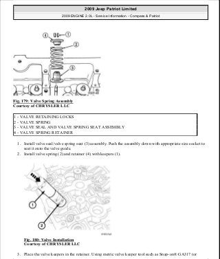 Fig. 179: Valve Spring Assembly
Courtesy of CHRYSLER LLC
1. Install valve seal/valve spring seat (3) assembly. Push the assembly down with appropriate size socket to
seat it onto the valve guide.
2. Install valve spring (2) and retainer (4) with keepers (1).
Fig. 180: Valve Installation
Courtesy of CHRYSLER LLC
3. Place the valve keepers in the retainer. Using metric valve keeper tool such as Snap-on® GA317 (or
1 - VALVE RETAINING LOCKS
2 - VALVE SPRING
3 - VALVE SEAL AND VALVE SPRING SEAT ASSEMBLY
4 - VALVE SPRING RETAINER
2009 Jeep Patriot Limited
2009 ENGINE 2.0L - Service Information - Compass & Patriot
a
Saturday, September 08, 2012 1:30:15 PM Page 120 © 2006 Mitchell Repair Information Company, LLC.
 