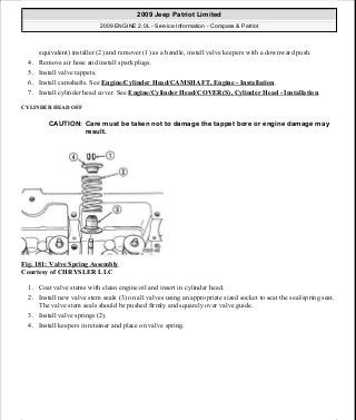 equivalent) installer (2) and remover (1) as a handle, install valve keepers with a downward push.
4. Remove air hose and install spark plugs.
5. Install valve tappets.
6. Install camshafts. See Engine/Cylinder Head/CAMSHAFT, Engine - Installation.
7. Install cylinder head cover. See Engine/Cylinder Head/COVER(S), Cylinder Head - Installation.
CYLINDER HEAD OFF
Fig. 181: Valve Spring Assembly
Courtesy of CHRYSLER LLC
1. Coat valve stems with clean engine oil and insert in cylinder head.
2. Install new valve stem seals (3) on all valves using an appropriate sized socket to seat the seal/spring seat.
The valve stem seals should be pushed firmly and squarely over valve guide.
3. Install valve springs (2).
4. Install keepers in retainer and place on valve spring.
CAUTION: Care must be taken not to damage the tappet bore or engine damage may
result.
2009 Jeep Patriot Limited
2009 ENGINE 2.0L - Service Information - Compass & Patriot
a
Saturday, September 08, 2012 1:30:15 PM Page 121 © 2006 Mitchell Repair Information Company, LLC.
 