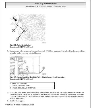 Fig. 182: Valve Installation
Courtesy of CHRYSLER LLC
5. Using metric valve keeper tool such as Snap-on® GA317 (or equivalent) installer (2) and remover (1) as
a handle, push downward to install keepers.
Fig. 183: Spring Installed Height & Valve Tip to Spring Seat Dimensions
Courtesy of CHRYSLER LLC
6. Check the valve spring installed height B after refacing the valve and seat. Make sure measurements are
taken from top of spring seat to the bottom surface of spring retainer. If height is greater than 38.75 mm
(1.525 in.), install a 0.762 mm (0.030 in.) spacer under the valve spring seat to bring spring height back
within specification.
7. Install valve tappets.
VALVES, INTAKE AND EXHAUST
1 - GARTER SPRING
2 - VALVE SPRING SEAT
3 - CYLINDER HEAD SURFACE
2009 Jeep Patriot Limited
2009 ENGINE 2.0L - Service Information - Compass & Patriot
a
Saturday, September 08, 2012 1:30:15 PM Page 122 © 2006 Mitchell Repair Information Company, LLC.
 