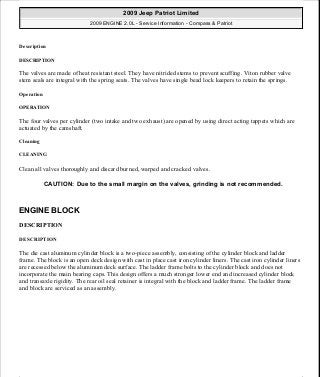 Description
DESCRIPTION
The valves are made of heat resistant steel. They have nitrided stems to prevent scuffing. Viton rubber valve
stem seals are integral with the spring seats. The valves have single bead lock keepers to retain the springs.
Operation
OPERATION
The four valves per cylinder (two intake and two exhaust) are opened by using direct acting tappets which are
actuated by the camshaft.
Cleaning
CLEANING
Clean all valves thoroughly and discard burned, warped and cracked valves.
ENGINE BLOCK
DESCRIPTION
DESCRIPTION
The die cast aluminum cylinder block is a two-piece assembly, consisting of the cylinder block and ladder
frame. The block is an open deck design with cast in place cast iron cylinder liners. The cast iron cylinder liners
are recessed below the aluminum deck surface. The ladder frame bolts to the cylinder block and does not
incorporate the main bearing caps. This design offers a much stronger lower end and increased cylinder block
and transaxle rigidity. The rear oil seal retainer is integral with the block and ladder frame. The ladder frame
and block are serviced as an assembly.
CAUTION: Due to the small margin on the valves, grinding is not recommended.
2009 Jeep Patriot Limited
2009 ENGINE 2.0L - Service Information - Compass & Patriot
a
Saturday, September 08, 2012 1:30:15 PM Page 123 © 2006 Mitchell Repair Information Company, LLC.
 