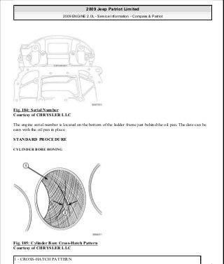 Fig. 184: Serial Number
Courtesy of CHRYSLER LLC
The engine serial number is located on the bottom of the ladder frame just behind the oil pan. The date can be
seen with the oil pan in place.
STANDARD PROCEDURE
CYLINDER BORE HONING
Fig. 185: Cylinder Bore Cross-Hatch Pattern
Courtesy of CHRYSLER LLC
1 - CROSS-HATCH PATTERN
2009 Jeep Patriot Limited
2009 ENGINE 2.0L - Service Information - Compass & Patriot
a
Saturday, September 08, 2012 1:30:15 PM Page 124 © 2006 Mitchell Repair Information Company, LLC.
 