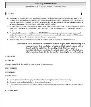 1. Deglazing of the cylinder walls may be done using a quality commercially available flex hone, if the
cylinder bore is straight and round. 20-60 strokes depending on the bore condition, will be sufficient to
provide a satisfactory surface. Use a light honing oil. Do not use engine or transmission oil, mineral
spirits or kerosene. Inspect cylinder walls after each 20 strokes.
2. Honing should be done by moving the hone up and down fast enough to get a cross-hatch pattern. When
hone marks intersect at 30-50 degrees, the cross hatch angle is most satisfactory for proper seating of
rings.
3. A controlled hone motor speed between 200-300 RPM is necessary to obtain the proper cross-hatch
angle. The number of up and down strokes per minute can be regulated to get the desired 30-50 degree
angle. Faster up and down strokes increase the cross-hatch angle.
4. After honing, it is necessary that the block be cleaned again to remove all traces of abrasive.
CLEANING
CLEANING
Clean cylinder block thoroughly using a suitable cleaning solvent.
INSPECTION
INSPECTION
ENGINE BLOCK
1. Clean cylinder block thoroughly and check all core hole plugs for evidence of leaking.
2. Examine block and cylinder bores for cracks or fractures.
3. Check block deck surfaces for flatness. Deck surface must be within service limit of 0.050 mm (0.002
in.).
CYLINDER BORE
2 - 40°-60°
CAUTION: Ensure all abrasives are removed from engine parts after honing. It is
recommended that a solution of soap and hot water be used with a
brush and the parts then thoroughly dried. The bore can be
considered clean when it can be wiped clean with a white cloth and
cloth remains clean. Oil the bores after cleaning to prevent rusting.
2009 Jeep Patriot Limited
2009 ENGINE 2.0L - Service Information - Compass & Patriot
a
Saturday, September 08, 2012 1:30:15 PM Page 125 © 2006 Mitchell Repair Information Company, LLC.
 