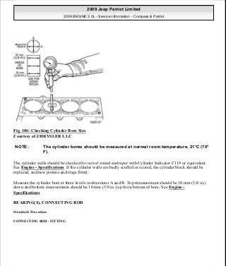 Fig. 186: Checking Cylinder Bore Size
Courtesy of CHRYSLER LLC
The cylinder walls should be checked for out-of-round and taper with Cylinder Indicator C119 or equivalent.
See Engine - Specifications. If the cylinder walls are badly scuffed or scored, the cylinder block should be
replaced, and new pistons and rings fitted.
Measure the cylinder bore at three levels in directions A and B. Top measurement should be 10 mm (3/8 in.)
down and bottom measurement should be 10 mm (3/8 in.) up from bottom of bore. See Engine -
Specifications.
BEARING(S), CONNECTING ROD
Standard Procedure
CONNECTING ROD - FITTING
NOTE: The cylinder bores should be measured at normal room temperature, 21°C (70°
F).
2009 Jeep Patriot Limited
2009 ENGINE 2.0L - Service Information - Compass & Patriot
a
Saturday, September 08, 2012 1:30:15 PM Page 126 © 2006 Mitchell Repair Information Company, LLC.
 