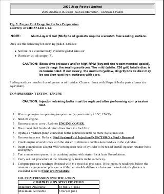 Fig. 3: Proper Tool Usage for Surface Preparation
Courtesy of CHRYSLER LLC
Only use the following for cleaning gasket surfaces:
Solvent or a commercially available gasket remover
Plastic or wood scraper (4).
Sealing surfaces must be free of grease or oil residue. Clean surfaces with Mopar® brake parts cleaner (or
equivalent).
COMPRESSION TESTING ENGINE
1. Warm up engine to operating temperature (approximately 80 °C, 176°F).
2. Shut off engine.
3. Remove engine cover. Refer to ENGINE COVER.
4. Disconnect fuel feed and return lines from the fuel filter.
5. Operate a vacuum pump connected to the return line until no more fuel comes out.
6. Remove injectors. Refer to Fuel System/Fuel Injection/INJECTOR(S), Fuel - Removal .
7. Crank engine several times with the starter to eliminate combustion residues in the cylinders.
8. Insert compression adapter 9889 into injector hole of cylinder to be tested. Install injector retainer bolts
and tighten.
9. Test compression pressure by cranking engine with starter for at least 8 revolutions.
10. Carry out test procedure at the remaining cylinders in the same way.
11. Compare pressure readings obtained with the specified pressures. If the pressure reading is below the
minimum compression pressure or if the permissible difference between the individual cylinders is
exceeded, refer to Standard Procedure.
2.0L COMPRESSION SPECIFICATION
NOTE: Multi-Layer Steel (MLS) head gaskets require a scratch free sealing surface.
CAUTION: Excessive pressure and/or high RPM (beyond the recommended speed),
can damage the sealing surfaces. The mild (white, 120 grit) bristle disc is
recommended. If necessary, the medium (yellow, 80 grit) bristle disc may
be used on cast iron surfaces with care.
CAUTION: Injector retaining bolts must be replaced after performing compression
test.
COMPRESSION SPECIFICATION
Minimum Allowable 18 bar (261 psi.)
Maximum Allowable 3 bar (44 psi.)
2009 Jeep Patriot Limited
2009 ENGINE 2.0L Diesel - Service Information - Compass & Patriot
a
Saturday, September 08, 2012 12:56:40 PM Page 3 © 2006 Mitchell Repair Information Company, LLC.
 