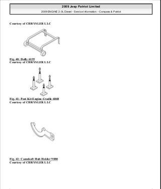 Courtesy of CHRYSLER LLC
Fig. 40: Dolly 6135
Courtesy of CHRYSLER LLC
Fig. 41: Post Kit Engine Cradle 6848
Courtesy of CHRYSLER LLC
Fig. 42: Camshaft Hub Holder 9880
Courtesy of CHRYSLER LLC
2009 Jeep Patriot Limited
2009 ENGINE 2.0L Diesel - Service Information - Compass & Patriot
a
Saturday, September 08, 2012 12:56:41 PM Page 30 © 2006 Mitchell Repair Information Company, LLC.
 