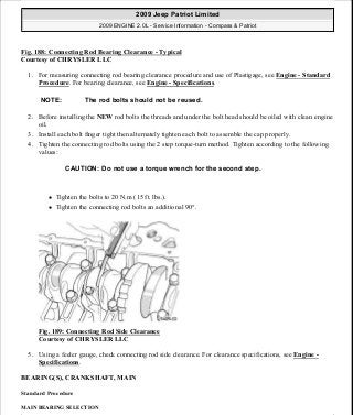 Fig. 188: Connecting Rod Bearing Clearance - Typical
Courtesy of CHRYSLER LLC
1. For measuring connecting rod bearing clearance procedure and use of Plastigage, see Engine - Standard
Procedure. For bearing clearance, see Engine - Specifications.
2. Before installing the NEW rod bolts the threads and under the bolt head should be oiled with clean engine
oil.
3. Install each bolt finger tight then alternately tighten each bolt to assemble the cap properly.
4. Tighten the connecting rod bolts using the 2 step torque-turn method. Tighten according to the following
values:
Tighten the bolts to 20 N.m (15 ft. lbs.).
Tighten the connecting rod bolts an additional 90°.
Fig. 189: Connecting Rod Side Clearance
Courtesy of CHRYSLER LLC
5. Using a feeler gauge, check connecting rod side clearance. For clearance specifications, see Engine -
Specifications.
BEARING(S), CRANKSHAFT, MAIN
Standard Procedure
MAIN BEARING SELECTION
NOTE: The rod bolts should not be reused.
CAUTION: Do not use a torque wrench for the second step.
2009 Jeep Patriot Limited
2009 ENGINE 2.0L - Service Information - Compass & Patriot
a
Saturday, September 08, 2012 1:30:15 PM Page 128 © 2006 Mitchell Repair Information Company, LLC.
 