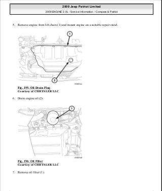 5. Remove engine from lift chain (1) and mount engine on a suitable repair stand.
Fig. 195: Oil Drain Plug
Courtesy of CHRYSLER LLC
6. Drain engine oil (2).
Fig. 196: Oil Filter
Courtesy of CHRYSLER LLC
7. Remove oil filter (1).
2009 Jeep Patriot Limited
2009 ENGINE 2.0L - Service Information - Compass & Patriot
a
Saturday, September 08, 2012 1:30:15 PM Page 133 © 2006 Mitchell Repair Information Company, LLC.
 