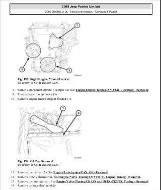 Fig. 197: Right Engine Mount Bracket
Courtesy of CHRYSLER LLC
8. Remove crankshaft vibration damper (2). See Engine/Engine Block/DAMPER, Vibration - Removal.
9. Remove water pump pulley (3).
10. Remove engine mount support bracket (1).
Fig. 198: Oil Pan Removal
Courtesy of CHRYSLER LLC
11. Remove the oil pan (2). See Engine/Lubrication/PAN, Oil - Removal.
12. Remove timing chain cover. See Engine/Valve Timing/COVER(S), Engine Timing - Removal.
13. Remove the timing chain. See Engine/Valve Timing/CHAIN and SPROCKETS, Timing - Removal.
14. Remove balance shaft module.
2009 Jeep Patriot Limited
2009 ENGINE 2.0L - Service Information - Compass & Patriot
a
Saturday, September 08, 2012 1:30:15 PM Page 134 © 2006 Mitchell Repair Information Company, LLC.
 