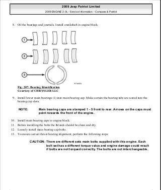 8. Oil the bearings and journals. Install crankshaft in engine block.
Fig. 207: Bearing Identification
Courtesy of CHRYSLER LLC
9. Install lower main bearings (1) into main bearing cap. Make certain the bearing tabs are seated into the
bearing cap slots.
10. Install main bearing caps to engine block.
11. Before installing the bolts the threads should be clean and dry.
12. Loosely install main bearing cap bolts.
13. To ensure correct thrust bearing alignment, perform the following steps:
NOTE: Main bearing caps are stamped 1 - 5 front to rear. Arrows on the caps must
point towards the front of the engine.
CAUTION: There are different sets main bolts supplied with this engine. Each
bolt set has a different torque value and engine damage could result
if bolts are not torqued correctly. The bolts are not interchangeable.
2009 Jeep Patriot Limited
2009 ENGINE 2.0L - Service Information - Compass & Patriot
a
Saturday, September 08, 2012 1:30:15 PM Page 140 © 2006 Mitchell Repair Information Company, LLC.
 