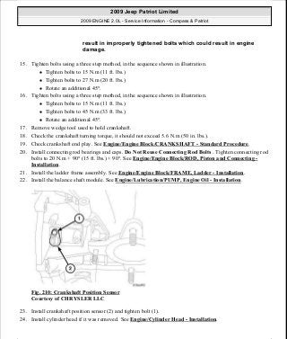 15. Tighten bolts using a three step method, in the sequence shown in illustration.
Tighten bolts to 15 N.m (11 ft. lbs.)
Tighten bolts to 27 N.m (20 ft. lbs.)
Rotate an additional 45°.
16. Tighten bolts using a three step method, in the sequence shown in illustration.
Tighten bolts to 15 N.m (11 ft. lbs.)
Tighten bolts to 45 N.m (33 ft. lbs.)
Rotate an additional 45°.
17. Remove wedge tool used to hold crankshaft.
18. Check the crankshaft turning torque, it should not exceed 5.6 N.m (50 in. lbs.).
19. Check crankshaft end play. See Engine/Engine Block/CRANKSHAFT - Standard Procedure.
20. Install connecting rod bearings and caps. Do Not Reuse Connecting Rod Bolts . Tighten connecting rod
bolts to 20 N.m + 90° (15 ft. lbs.) + 90°. See Engine/Engine Block/ROD, Piston and Connecting -
Installation.
21. Install the ladder frame assembly. See Engine/Engine Block/FRAME, Ladder - Installation.
22. Install the balance shaft module. See Engine/Lubrication/PUMP, Engine Oil - Installation.
Fig. 210: Crankshaft Position Sensor
Courtesy of CHRYSLER LLC
23. Install crankshaft position sensor (2) and tighten bolt (1).
24. Install cylinder head if it was removed. See Engine/Cylinder Head - Installation.
result in improperly tightened bolts which could result in engine
damage.
2009 Jeep Patriot Limited
2009 ENGINE 2.0L - Service Information - Compass & Patriot
a
Saturday, September 08, 2012 1:30:15 PM Page 142 © 2006 Mitchell Repair Information Company, LLC.
 