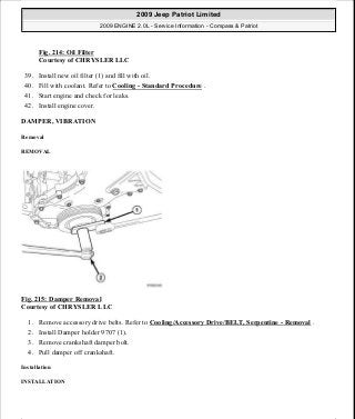 Fig. 214: Oil Filter
Courtesy of CHRYSLER LLC
39. Install new oil filter (1) and fill with oil.
40. Fill with coolant. Refer to Cooling - Standard Procedure .
41. Start engine and check for leaks.
42. Install engine cover.
DAMPER, VIBRATION
Removal
REMOVAL
Fig. 215: Damper Removal
Courtesy of CHRYSLER LLC
1. Remove accessory drive belts. Refer to Cooling/Accessory Drive/BELT, Serpentine - Removal .
2. Install Damper holder 9707 (1).
3. Remove crankshaft damper bolt.
4. Pull damper off crankshaft.
Installation
INSTALLATION
2009 Jeep Patriot Limited
2009 ENGINE 2.0L - Service Information - Compass & Patriot
a
Saturday, September 08, 2012 1:30:15 PM Page 145 © 2006 Mitchell Repair Information Company, LLC.
 