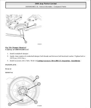 Fig. 216: Damper Removal
Courtesy of CHRYSLER LLC
1. Install crankshaft damper.
2. Apply clean engine oil crankshaft damper bolt threads and between bolt head and washer. Tighten bolt to
210 N.m (155 ft. lbs.).
3. Install accessory drive belts. Refer to Cooling/Accessory Drive/BELT, Serpentine - Installation .
FLEXPLATE
Removal
REMOVAL
2009 Jeep Patriot Limited
2009 ENGINE 2.0L - Service Information - Compass & Patriot
a
Saturday, September 08, 2012 1:30:15 PM Page 146 © 2006 Mitchell Repair Information Company, LLC.
 
