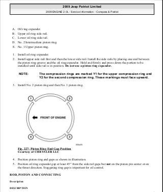 A. Oil ring expander.
B. Upper oil ring side rail.
C. Lower oil ring side rail.
D. No. 2 Intermediate piston ring.
E. No. 1 Upper piston ring.
1. Install oil ring expander.
2. Install upper side rail first and then the lower side rail. Install the side rails by placing one end between
the piston ring groove and the oil ring expander. Hold end firmly and press down the portion to be
installed until side rail is in position. Do not use a piston ring expander.
3. Install No. 2 piston ring and then No. 1 piston ring.
Fig. 227: Piston Ring End Gap Position
Courtesy of CHRYSLER LLC
4. Position piston ring end gaps as shown in illustration.
5. Position oil ring expander gap at least 45° from the side rail gaps but not on the piston pin center or on
the thrust direction. Staggering ring gap is important for oil control.
ROD, PISTON AND CONNECTING
Description
DESCRIPTION
NOTE: The compression rings are marked Y1 for the upper compression ring and
Y2 for the second compression ring. These markings must face upward.
2009 Jeep Patriot Limited
2009 ENGINE 2.0L - Service Information - Compass & Patriot
a
Saturday, September 08, 2012 1:30:15 PM Page 153 © 2006 Mitchell Repair Information Company, LLC.
 